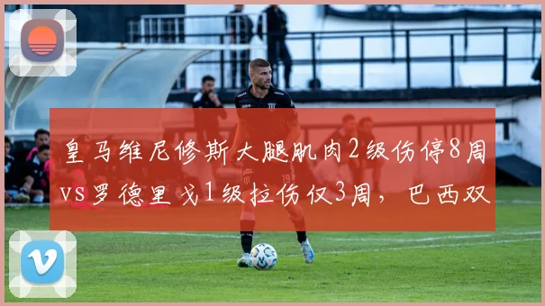 皇马维尼修斯大腿肌肉2级伤停8周vs罗德里戈1级拉伤仅3周，巴西双星伤情等级定复出时间
