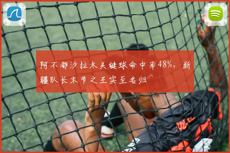 阿不都沙拉木关键球命中率48%，新疆队长末节之王实至名归