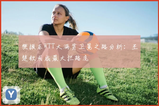 樊振东WTT大满贯卫冕之路分析:王楚钦或成最大拦路虎