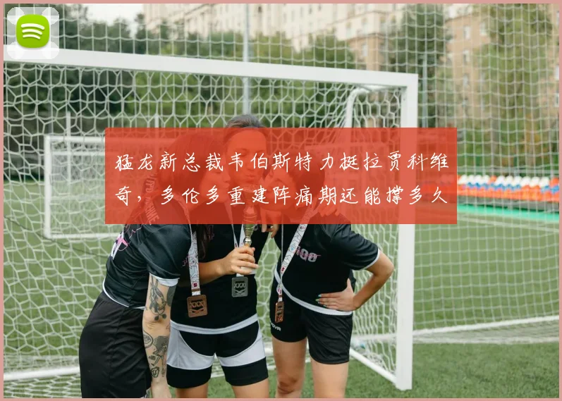猛龙新总裁韦伯斯特力挺拉贾科维奇，多伦多重建阵痛期还能撑多久？